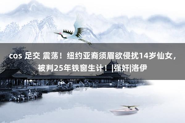 cos 足交 震荡！纽约亚裔须眉欲侵扰14岁仙女，被判25年铁窗生计！|强奸|洛伊