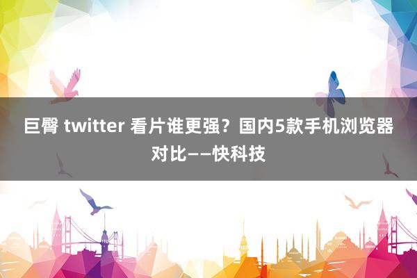 巨臀 twitter 看片谁更强？国内5款手机浏览器对比——快科技