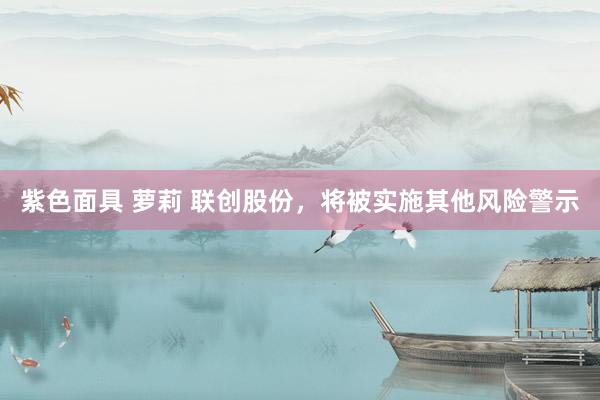 紫色面具 萝莉 联创股份，将被实施其他风险警示