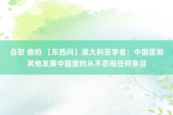 自慰 偷拍 【东西问】澳大利亚学者：中国匡助其他发展中国度时从不忽视任何条目