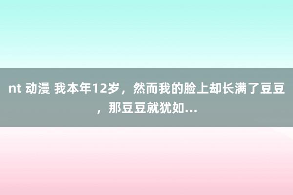 nt 动漫 我本年12岁，然而我的脸上却长满了豆豆，那豆豆就犹如...